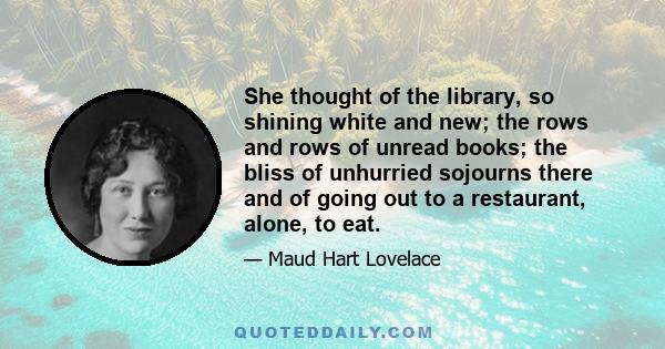 She thought of the library, so shining white and new; the rows and rows of unread books; the bliss of unhurried sojourns there and of going out to a restaurant, alone, to eat.