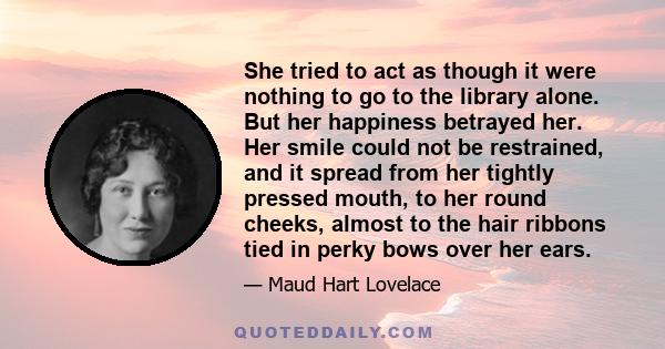 She tried to act as though it were nothing to go to the library alone. But her happiness betrayed her. Her smile could not be restrained, and it spread from her tightly pressed mouth, to her round cheeks, almost to the