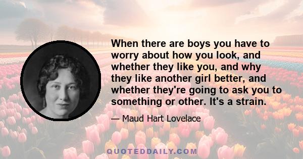 When there are boys you have to worry about how you look, and whether they like you, and why they like another girl better, and whether they're going to ask you to something or other. It's a strain.