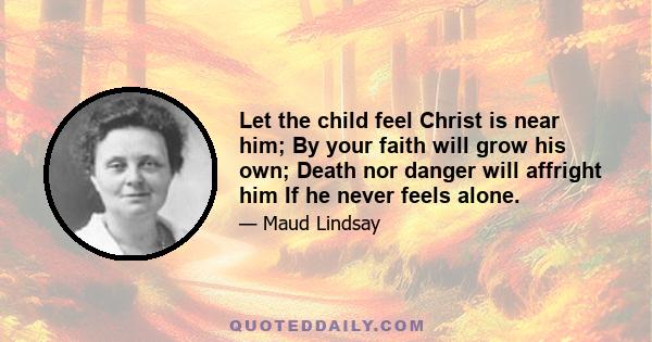 Let the child feel Christ is near him; By your faith will grow his own; Death nor danger will affright him If he never feels alone.