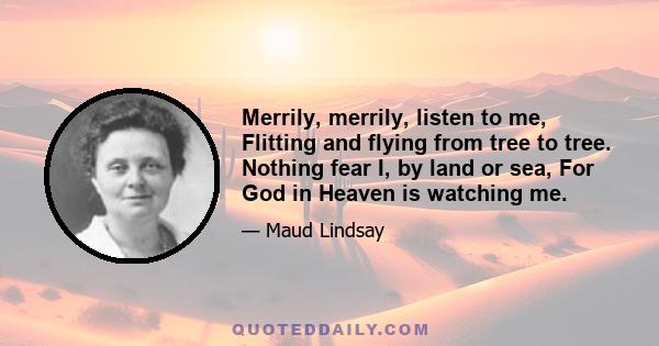 Merrily, merrily, listen to me, Flitting and flying from tree to tree. Nothing fear I, by land or sea, For God in Heaven is watching me.