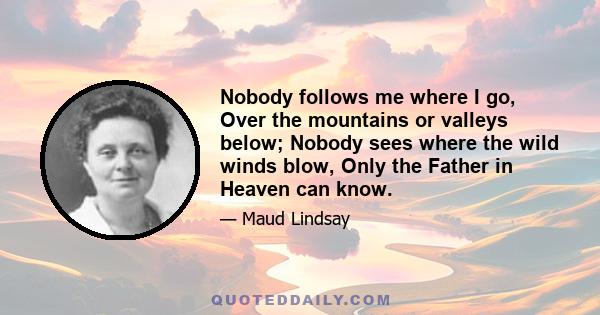 Nobody follows me where I go, Over the mountains or valleys below; Nobody sees where the wild winds blow, Only the Father in Heaven can know.