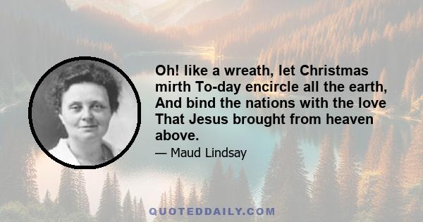 Oh! like a wreath, let Christmas mirth To-day encircle all the earth, And bind the nations with the love That Jesus brought from heaven above.