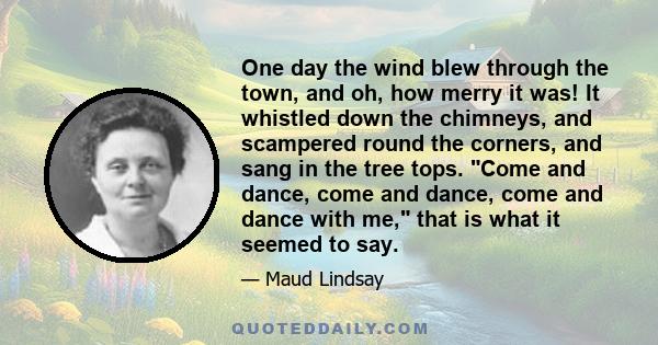 One day the wind blew through the town, and oh, how merry it was! It whistled down the chimneys, and scampered round the corners, and sang in the tree tops. Come and dance, come and dance, come and dance with me, that