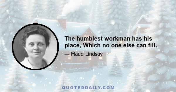 The humblest workman has his place, Which no one else can fill.