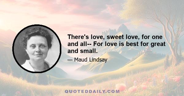 There's love, sweet love, for one and all-- For love is best for great and small.