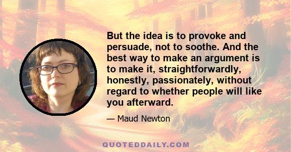 But the idea is to provoke and persuade, not to soothe. And the best way to make an argument is to make it, straightforwardly, honestly, passionately, without regard to whether people will like you afterward.