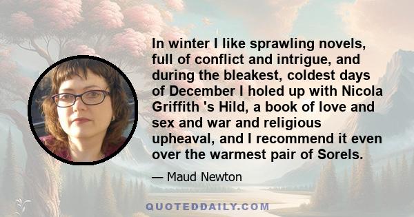 In winter I like sprawling novels, full of conflict and intrigue, and during the bleakest, coldest days of December I holed up with Nicola Griffith 's Hild, a book of love and sex and war and religious upheaval, and I