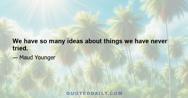 We have so many ideas about things we have never tried.