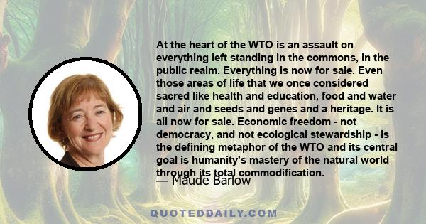 At the heart of the WTO is an assault on everything left standing in the commons, in the public realm. Everything is now for sale. Even those areas of life that we once considered sacred like health and education, food