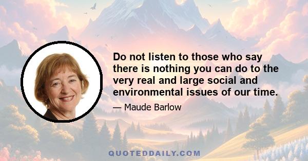 Do not listen to those who say there is nothing you can do to the very real and large social and environmental issues of our time.