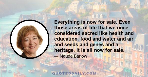 Everything is now for sale. Even those areas of life that we once considered sacred like health and education, food and water and air and seeds and genes and a heritage. It is all now for sale.