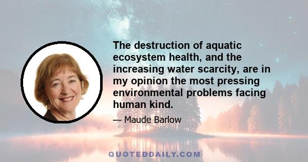 The destruction of aquatic ecosystem health, and the increasing water scarcity, are in my opinion the most pressing environmental problems facing human kind.