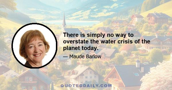 There is simply no way to overstate the water crisis of the planet today.