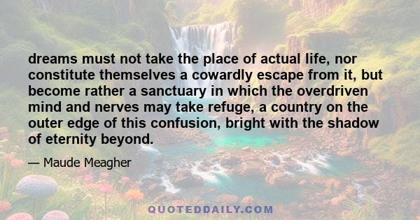 dreams must not take the place of actual life, nor constitute themselves a cowardly escape from it, but become rather a sanctuary in which the overdriven mind and nerves may take refuge, a country on the outer edge of