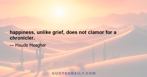 happiness, unlike grief, does not clamor for a chronicler.