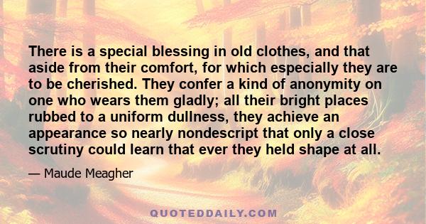 There is a special blessing in old clothes, and that aside from their comfort, for which especially they are to be cherished. They confer a kind of anonymity on one who wears them gladly; all their bright places rubbed