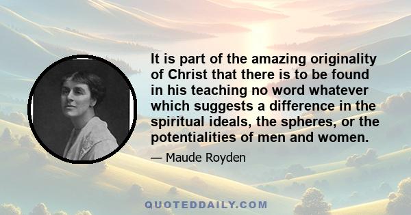 It is part of the amazing originality of Christ that there is to be found in his teaching no word whatever which suggests a difference in the spiritual ideals, the spheres, or the potentialities of men and women.