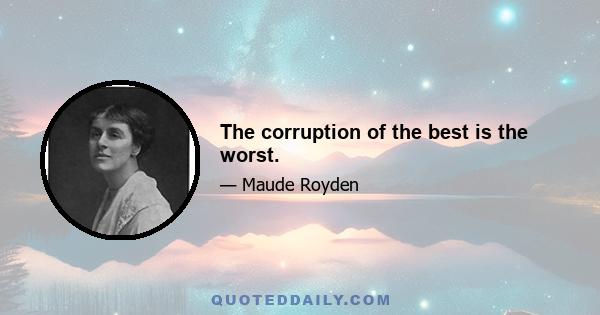 The corruption of the best is the worst.