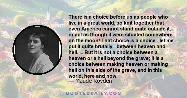 There is a choice before us as people who live in a great world, so knit together that even America cannot stand quite outside it, or act as though it were situated somewhere on the moon! That choice is a choice - let