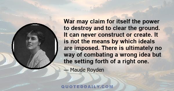 War may claim for itself the power to destroy and to clear the ground. It can never construct or create. It is not the means by which ideals are imposed. There is ultimately no way of combating a wrong idea but the