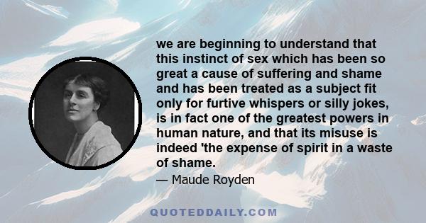 we are beginning to understand that this instinct of sex which has been so great a cause of suffering and shame and has been treated as a subject fit only for furtive whispers or silly jokes, is in fact one of the