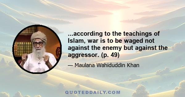 ...according to the teachings of Islam, war is to be waged not against the enemy but against the aggressor. (p. 49)