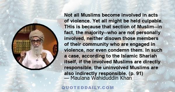 Not all Muslims become involved in acts of violence. Yet all might be held culpable. THis is because that section of Muslim--in fact, the majority--who are not personally involved, neither disown those members of their