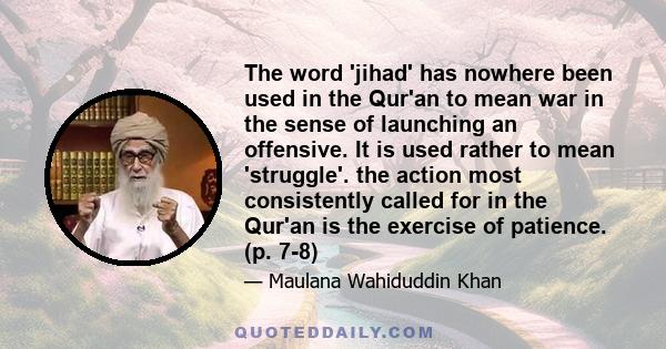 The word 'jihad' has nowhere been used in the Qur'an to mean war in the sense of launching an offensive. It is used rather to mean 'struggle'. the action most consistently called for in the Qur'an is the exercise of