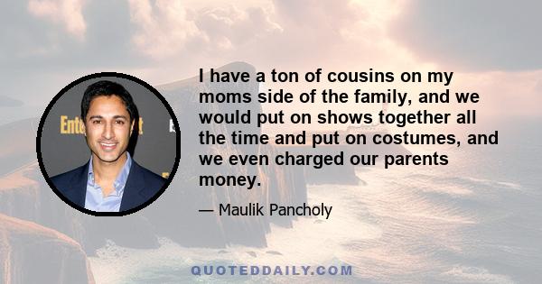 I have a ton of cousins on my moms side of the family, and we would put on shows together all the time and put on costumes, and we even charged our parents money.