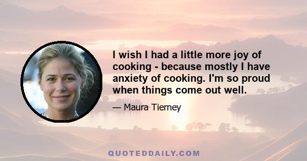 I wish I had a little more joy of cooking - because mostly I have anxiety of cooking. I'm so proud when things come out well.