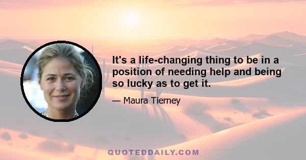 It's a life-changing thing to be in a position of needing help and being so lucky as to get it.