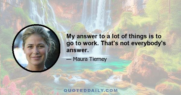 My answer to a lot of things is to go to work. That's not everybody's answer.