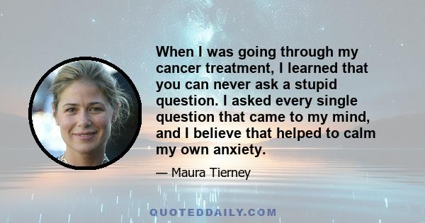 When I was going through my cancer treatment, I learned that you can never ask a stupid question. I asked every single question that came to my mind, and I believe that helped to calm my own anxiety.