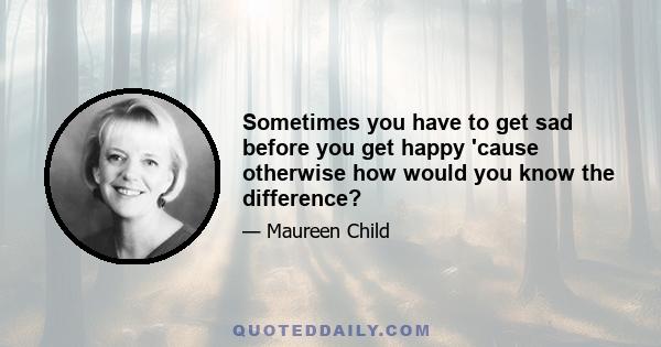 Sometimes you have to get sad before you get happy 'cause otherwise how would you know the difference?