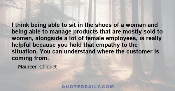 I think being able to sit in the shoes of a woman and being able to manage products that are mostly sold to women, alongside a lot of female employees, is really helpful because you hold that empathy to the situation.