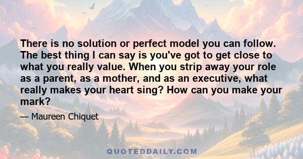 There is no solution or perfect model you can follow. The best thing I can say is you've got to get close to what you really value. When you strip away your role as a parent, as a mother, and as an executive, what