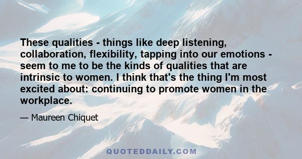 These qualities - things like deep listening, collaboration, flexibility, tapping into our emotions - seem to me to be the kinds of qualities that are intrinsic to women. I think that's the thing I'm most excited about: 