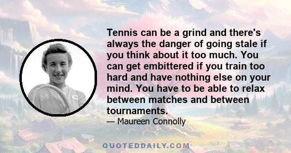 Tennis can be a grind and there's always the danger of going stale if you think about it too much. You can get embittered if you train too hard and have nothing else on your mind. You have to be able to relax between