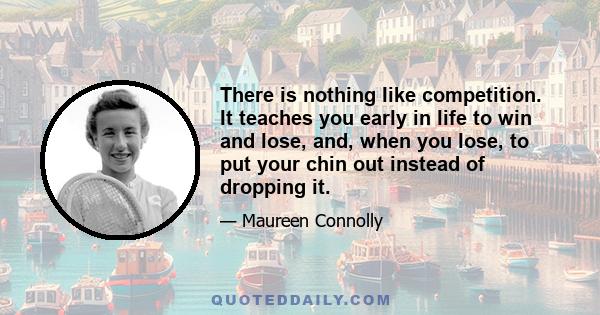 There is nothing like competition. It teaches you early in life to win and lose, and, when you lose, to put your chin out instead of dropping it.