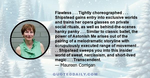 Flawless . . . Tightly choreographed . . . Shipstead gains entry into exclusive worlds and trains her opera glasses on private social rituals, as well as behind-the-scenes hanky panky . . . Similar to classic ballet,