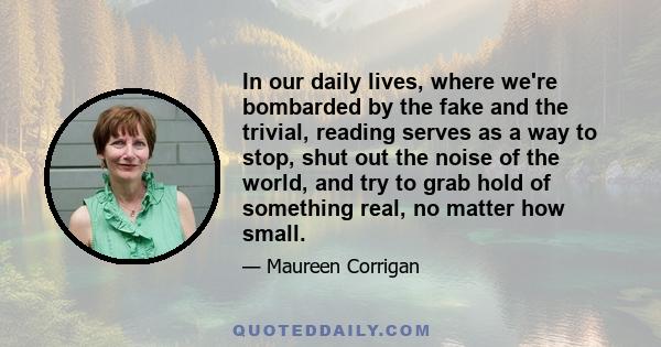 In our daily lives, where we're bombarded by the fake and the trivial, reading serves as a way to stop, shut out the noise of the world, and try to grab hold of something real, no matter how small.