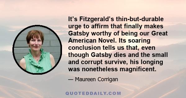 It’s Fitzgerald’s thin-but-durable urge to affirm that finally makes Gatsby worthy of being our Great American Novel. Its soaring conclusion tells us that, even though Gatsby dies and the small and corrupt survive, his