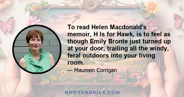 To read Helen Macdonald's memoir, H Is for Hawk, is to feel as though Emily Bronte just turned up at your door, trailing all the windy, feral outdoors into your living room.