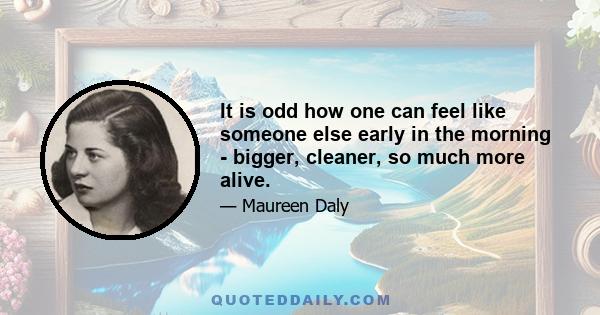 It is odd how one can feel like someone else early in the morning - bigger, cleaner, so much more alive.