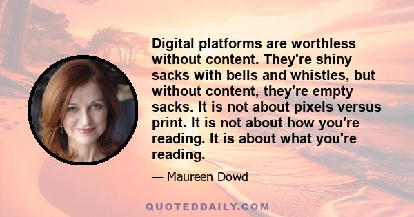 Digital platforms are worthless without content. They're shiny sacks with bells and whistles, but without content, they're empty sacks. It is not about pixels versus print. It is not about how you're reading. It is