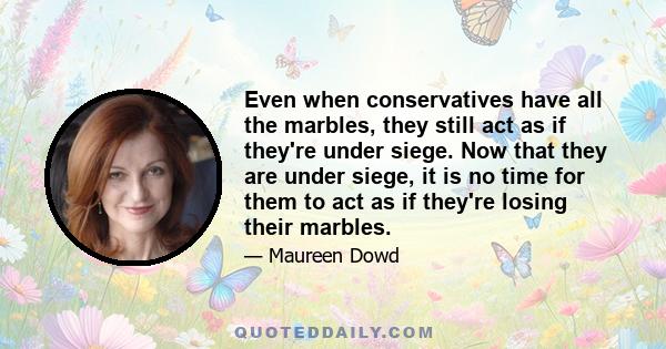 Even when conservatives have all the marbles, they still act as if they're under siege. Now that they are under siege, it is no time for them to act as if they're losing their marbles.