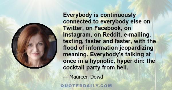 Everybody is continuously connected to everybody else on Twitter, on Facebook, on Instagram, on Reddit, e-mailing, texting, faster and faster, with the flood of information jeopardizing meaning. Everybody's talking at