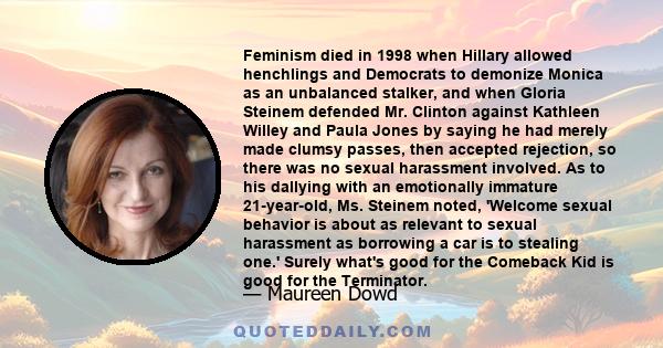 Feminism died in 1998 when Hillary allowed henchlings and Democrats to demonize Monica as an unbalanced stalker, and when Gloria Steinem defended Mr. Clinton against Kathleen Willey and Paula Jones by saying he had