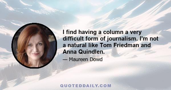 I find having a column a very difficult form of journalism. I'm not a natural like Tom Friedman and Anna Quindlen.